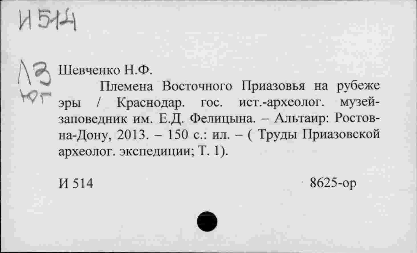 ﻿И54-Ц
№
Wr
Шевченко Н.Ф.
Племена Восточного Приазовья на рубеже эры / Краснодар, гос. ист.-археолог. музей-заповедник им. Е.Д. Фелицына. - Альтаир: Ростов-на-Дону, 2013. - 150 с.: ил. - ( Труды Приазовской археолог, экспедиции; T. 1).
И 514
8625-ор